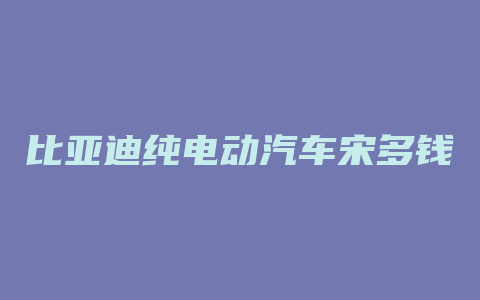 比亚迪纯电动汽车宋多钱