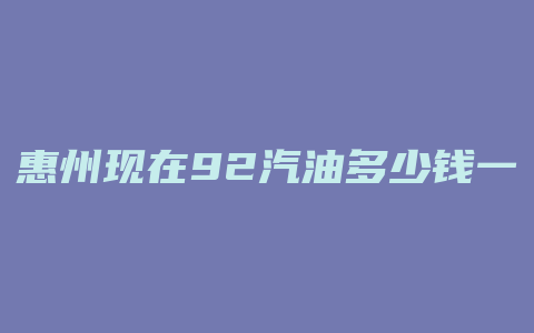 惠州现在92汽油多少钱一升