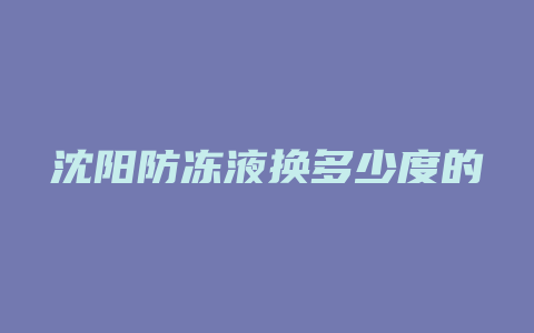 沈阳防冻液换多少度的