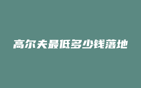 高尔夫最低多少钱落地