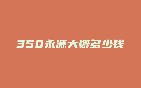 350永源大概多少钱