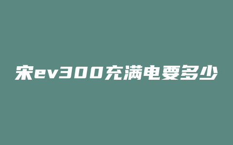 宋ev300充满电要多少度电