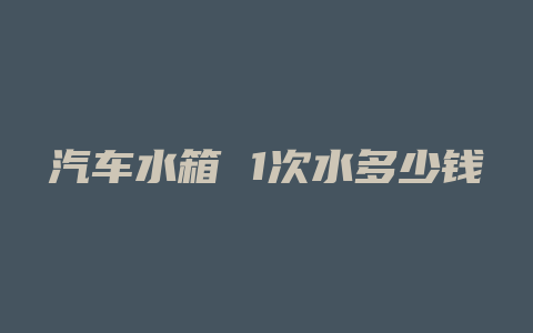 汽车水箱 1次水多少钱