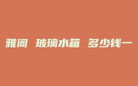 雅阁 玻璃水箱 多少钱一个